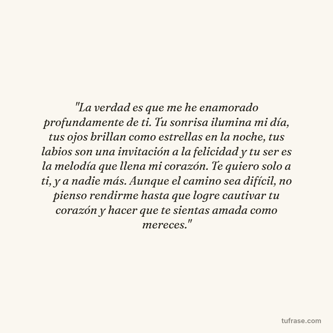 "La verdad es que me he enamorado profundamente de ti. Tu sonrisa ilumina mi día, tus ojos brillan como estrellas en la noche, tus labios son una invitación a la felicidad y tu ser es la melodía que llena mi corazón. Te quiero solo a ti, y a nadie más. Aunque el camino sea difícil, no pienso rendirme hasta que logre cautivar tu corazón y hacer que te sientas amada como mereces."