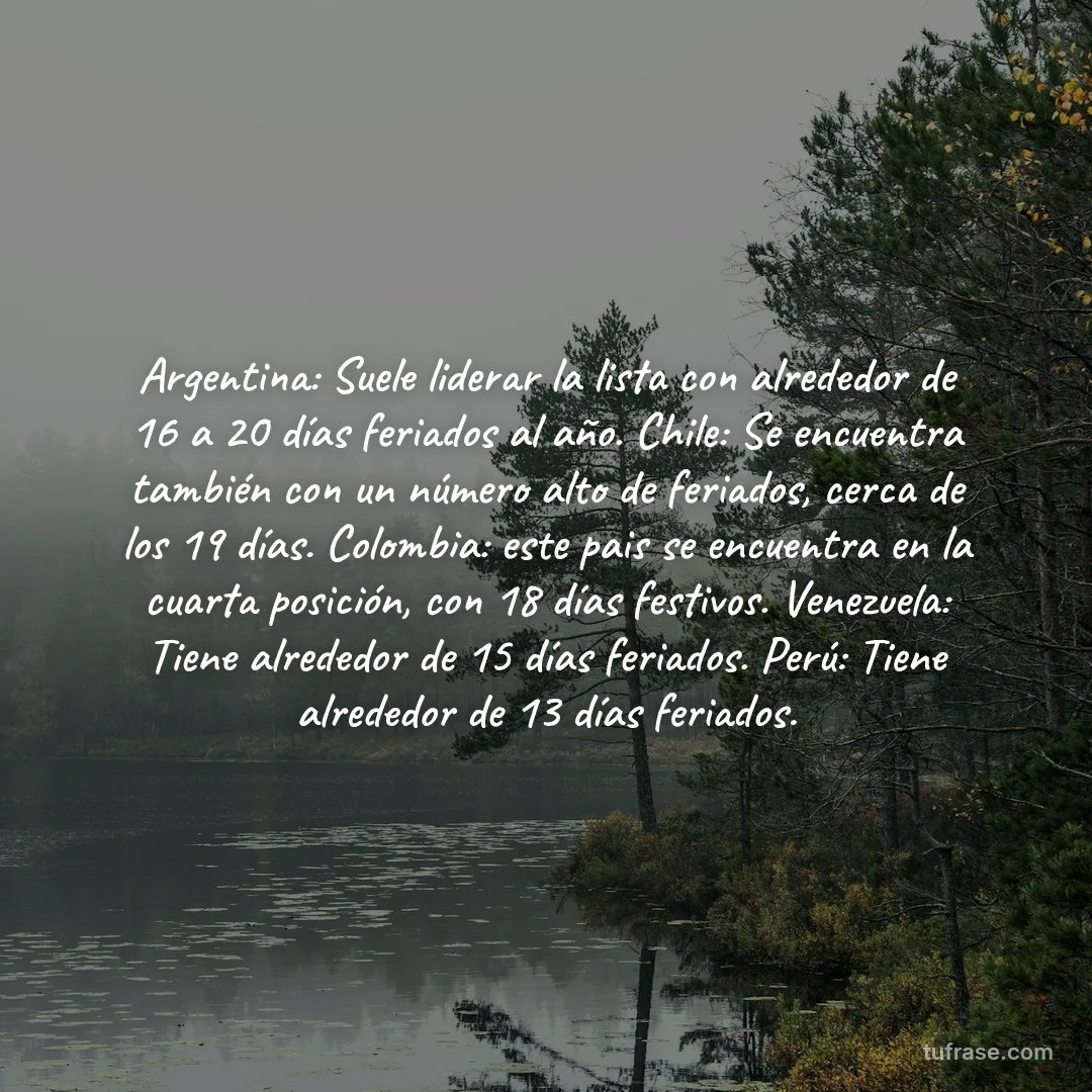 Argentina: Suele liderar la lista con alrededor de 16 a 20 días feriados al año. Chile: Se encuentra también con un número alto de feriados, cerca de los 19 días. Colombia: este pais se encuentra en la cuarta posición, con 18 días festivos. Venezuela: Tiene alrededor de 15 días feriados. Perú: Tiene alrededor de 13 días feriados.