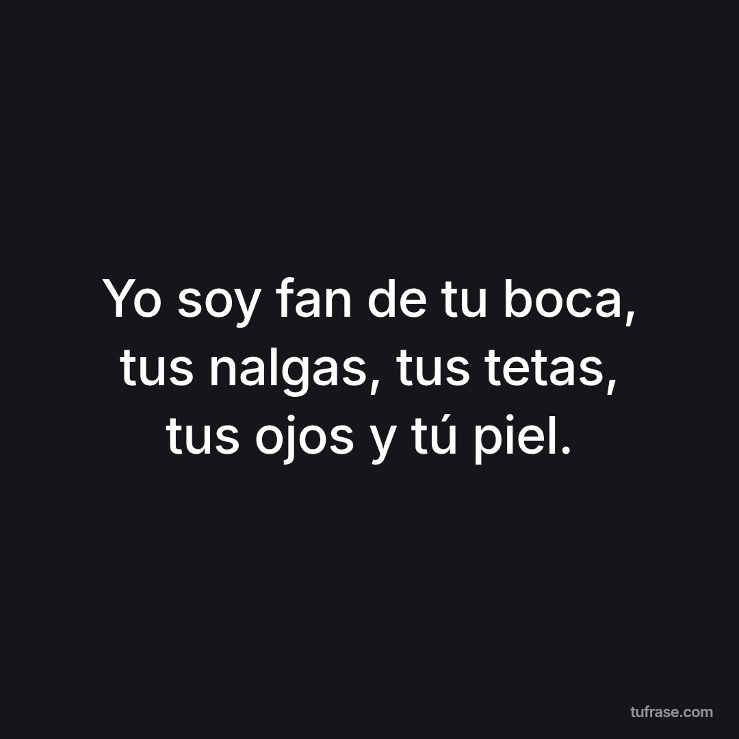 Yo soy fan de tu boca, tus nalgas, tus tetas, tus ojos y tú piel.