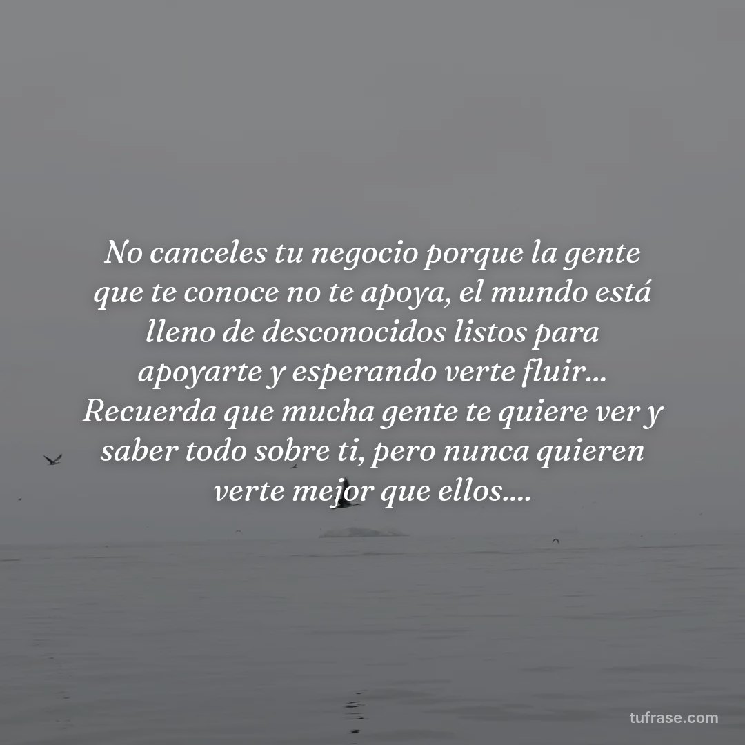 No canceles tu negocio porque la gente que te conoce no te apoya, el mundo está lleno de desconocidos listos para apoyarte y esperando verte fluir... Recuerda que mucha gente te quiere ver y saber todo sobre ti, pero nunca quieren verte mejor que ellos....