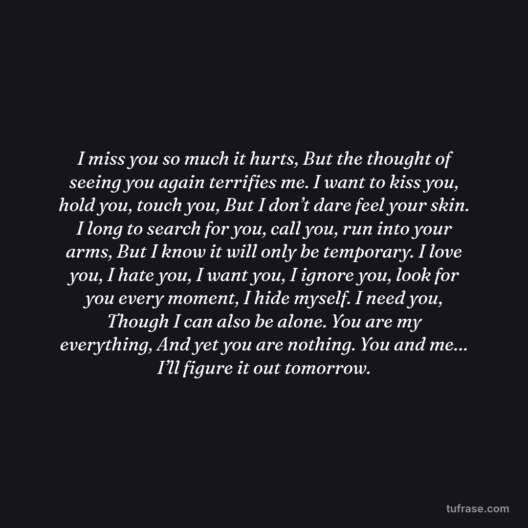 I miss you so much it hurts, But the thought of seeing you again terrifies me. I want to kiss you, hold you, touch you, But I don’t dare feel your skin. I long to search for you, call you, run into your arms, But I know it will only be temporary. I love you, I hate you, I want you, I ignore you, look for you every moment, I hide myself. I need you, Though I can also be alone. You are my everything, And yet you are nothing. You and me… I’ll figure it out tomorrow.