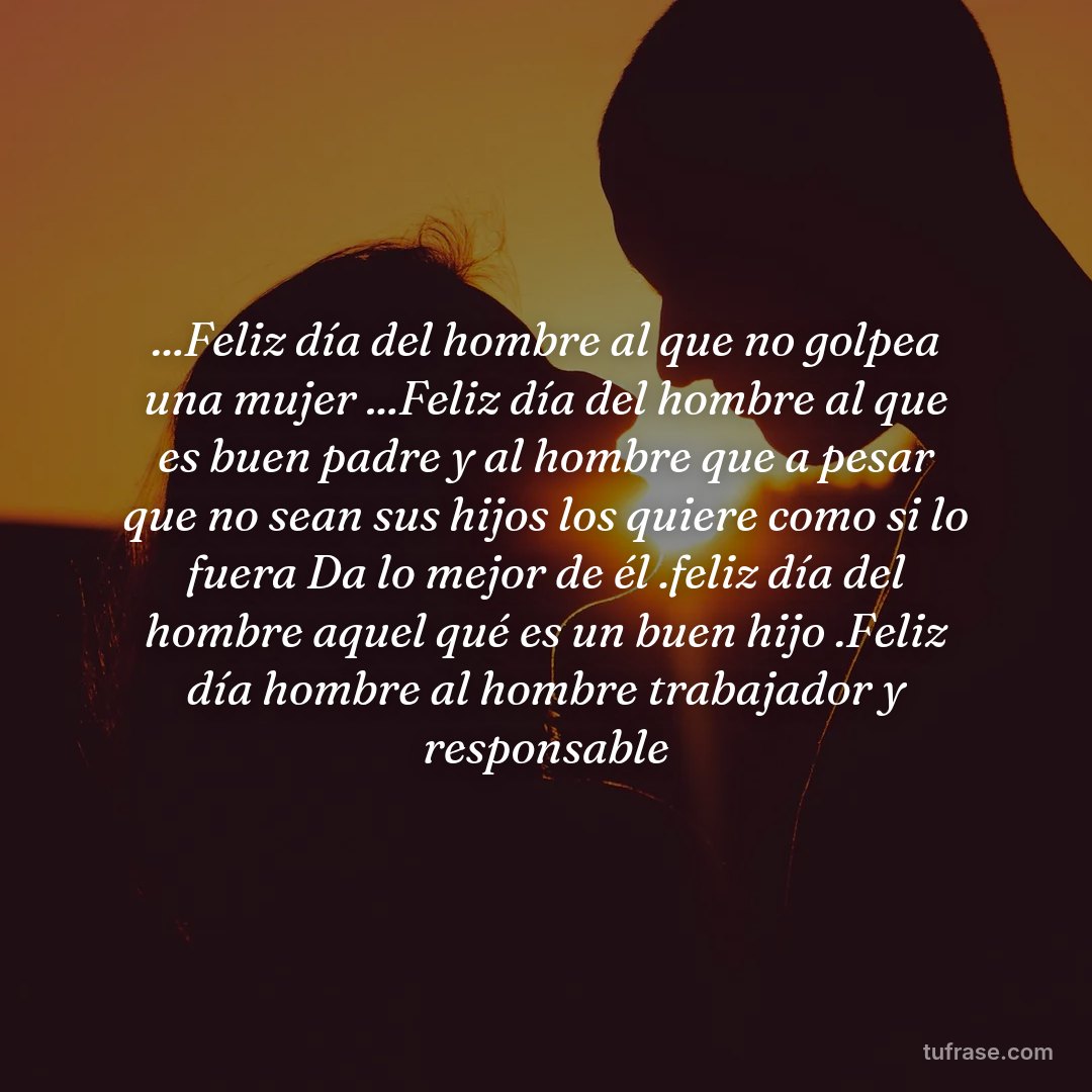 ...Feliz día del hombre al que no golpea una mujer ...Feliz día del hombre al que es buen padre y al hombre que a pesar que no sean sus hijos los quiere como si lo fuera Da lo mejor de él .feliz día del hombre aquel qué es un buen hijo .Feliz día hombre al hombre trabajador y responsable