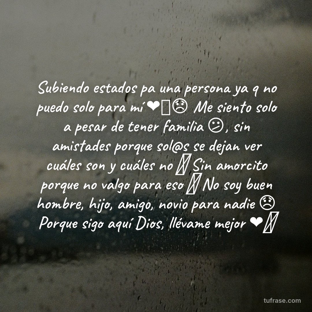 Subiendo estados pa una persona ya q no puedo solo para mí ❤️‍🩹😞 Me siento solo a pesar de tener familia 😕, sin amistades porque sol@s se dejan ver cuáles son y cuáles no 🫥 Sin amorcito porque no valgo para eso 💔 No soy buen hombre, hijo, amigo, novio para nadie 😞 Porque sigo aquí Dios, llévame mejor ❤️‍🩹