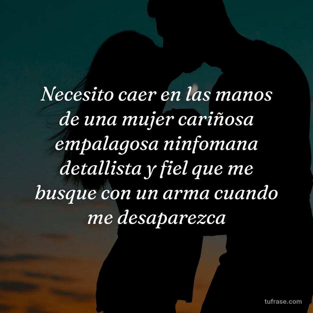 Necesito caer en las manos de una mujer cariñosa empalagosa ninfomana detallista y fiel que me busque con un arma cuando me desaparezca