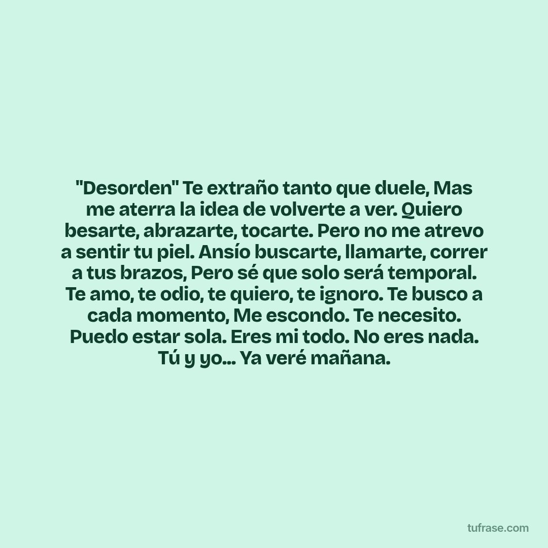 "Desorden" Te extraño tanto que duele, Mas me aterra la idea de volverte a ver. Quiero besarte, abrazarte, tocarte. Pero no me atrevo a sentir tu piel. Ansío buscarte, llamarte, correr a tus brazos, Pero sé que solo será temporal. Te amo, te odio, te quiero, te ignoro. Te busco a cada momento, Me escondo. Te necesito. Puedo estar sola. Eres mi todo. No eres nada. Tú y yo... Ya veré mañana.