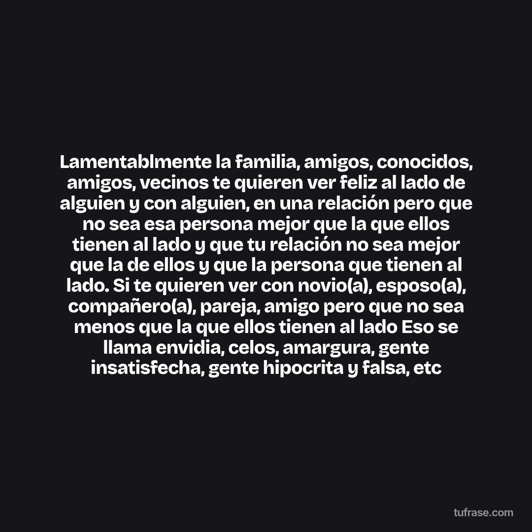 Lamentablmente la familia, amigos, conocidos, amigos, vecinos te quieren ver feliz al lado de alguien y con alguien, en una relación pero que no sea esa persona mejor que la que ellos tienen al lado y que tu relación no sea mejor que la de ellos y que la persona que tienen al lado. Si te quieren ver con novio(a), esposo(a), compañero(a), pareja, amigo pero que no sea menos que la que ellos tienen al lado Eso se llama envidia, celos, amargura, gente insatisfecha, gente hipocrita y falsa, etc