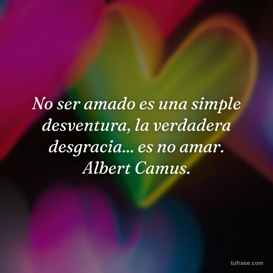 No ser amado es una simple desventura, la verdadera desgracia... es no amar. Albert Camus.