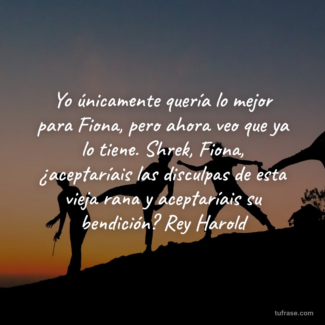 Yo únicamente quería lo mejor para Fiona, pero ahora veo que ya lo tiene. Shrek, Fiona, ¿aceptaríais las disculpas de esta vieja rana y aceptaríais su bendición? Rey Harold