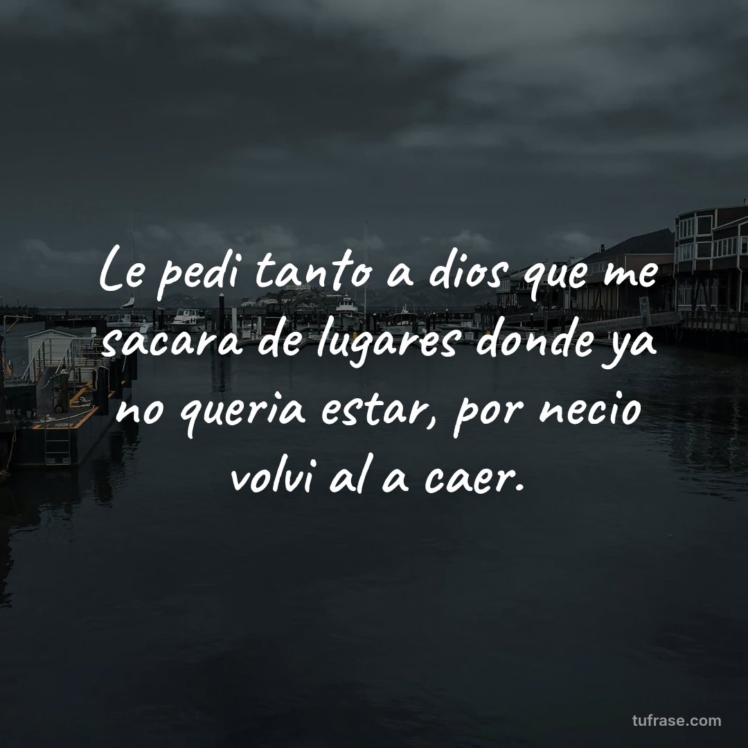 Le pedi tanto a dios que me sacara de lugares donde ya no queria estar, por necio volvi al a caer.