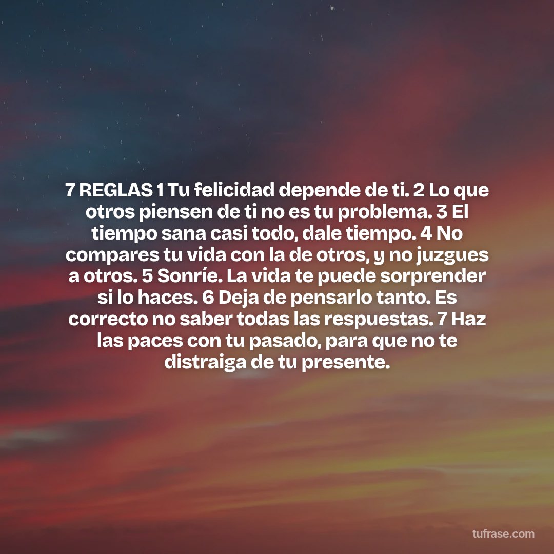 7 REGLAS 1 Tu felicidad depende de ti. 2 Lo que otros piensen de ti no es tu problema. 3 El tiempo sana casi todo, dale tiempo. 4 No compares tu vida con la de otros, y no juzgues a otros. 5 Sonríe. La vida te puede sorprender si lo haces. 6 Deja de pensarlo tanto. Es correcto no saber todas las respuestas. 7 Haz las paces con tu pasado, para que no te distraiga de tu presente.