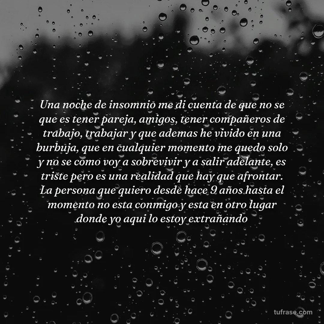 Una noche de insomnio me di cuenta de que no se que es tener pareja, amigos, tener compañeros de trabajo, trabajar y que ademas he vivido en una burbuja, que en cualquier momento me quedo solo y no se como voy a sobrevivir y a salir adelante, es triste pero es una realidad que hay que afrontar. La persona que quiero desde hace 9 años hasta el momento no esta conmigo y esta en otro lugar donde yo aqui lo estoy extrañando