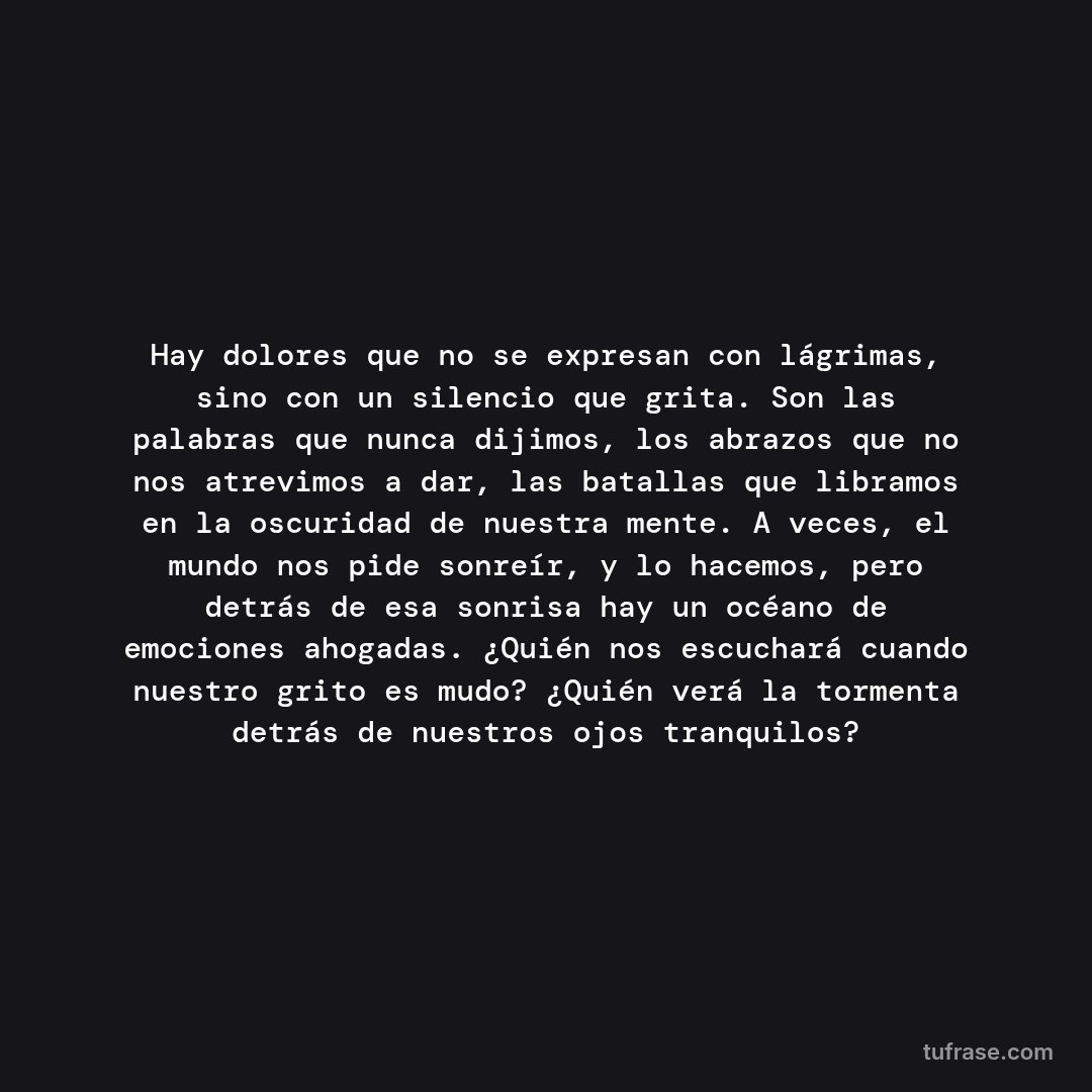Hay dolores que no se expresan con lágrimas, sino con un silencio que grita. Son las palabras que nunca dijimos, los abrazos que no nos atrevimos a dar, las batallas que libramos en la oscuridad de nuestra mente. A veces, el mundo nos pide sonreír, y lo hacemos, pero detrás de esa sonrisa hay un océano de emociones ahogadas. ¿Quién nos escuchará cuando nuestro grito es mudo? ¿Quién verá la tormenta detrás de nuestros ojos tranquilos?