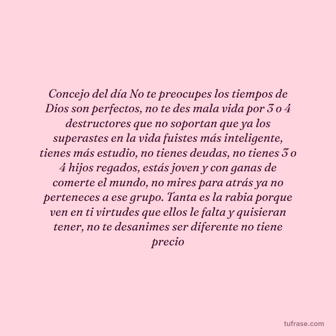 Concejo del día No te preocupes los tiempos de Dios son perfectos, no te des mala vida por 3 o 4 destructores que no soportan que ya los superastes en la vida fuistes más inteligente, tienes más estudio, no tienes deudas, no tienes 3 o 4 hijos regados, estás joven y con ganas de comerte el mundo, no mires para atrás ya no perteneces a ese grupo. Tanta es la rabia porque ven en ti virtudes que ellos le falta y quisieran tener, no te desanimes ser diferente no tiene precio