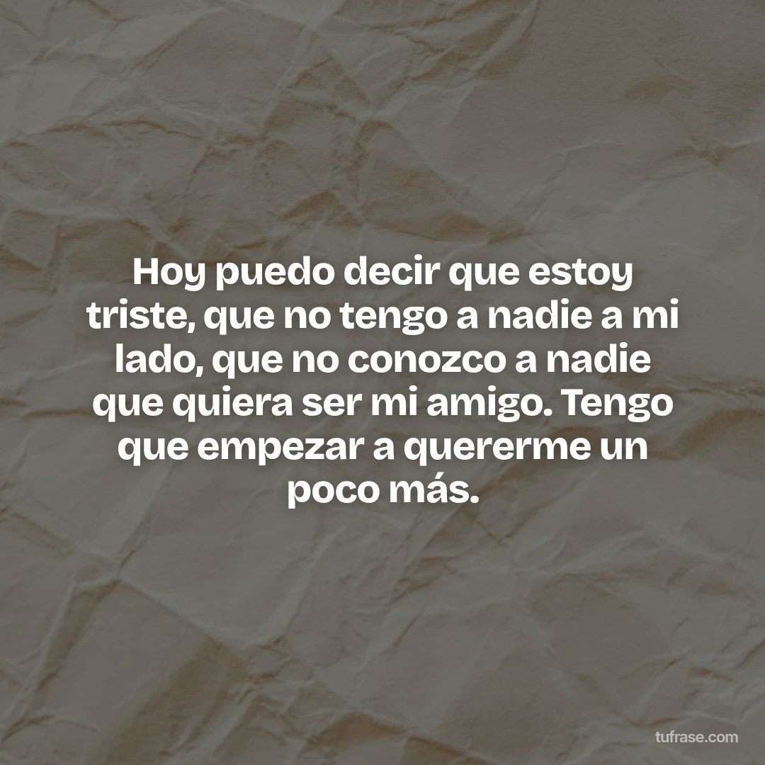 Hoy puedo decir que estoy triste, que no tengo a nadie a mi lado, que no conozco a nadie que quiera ser mi amigo. Tengo que empezar a quererme un poco más.