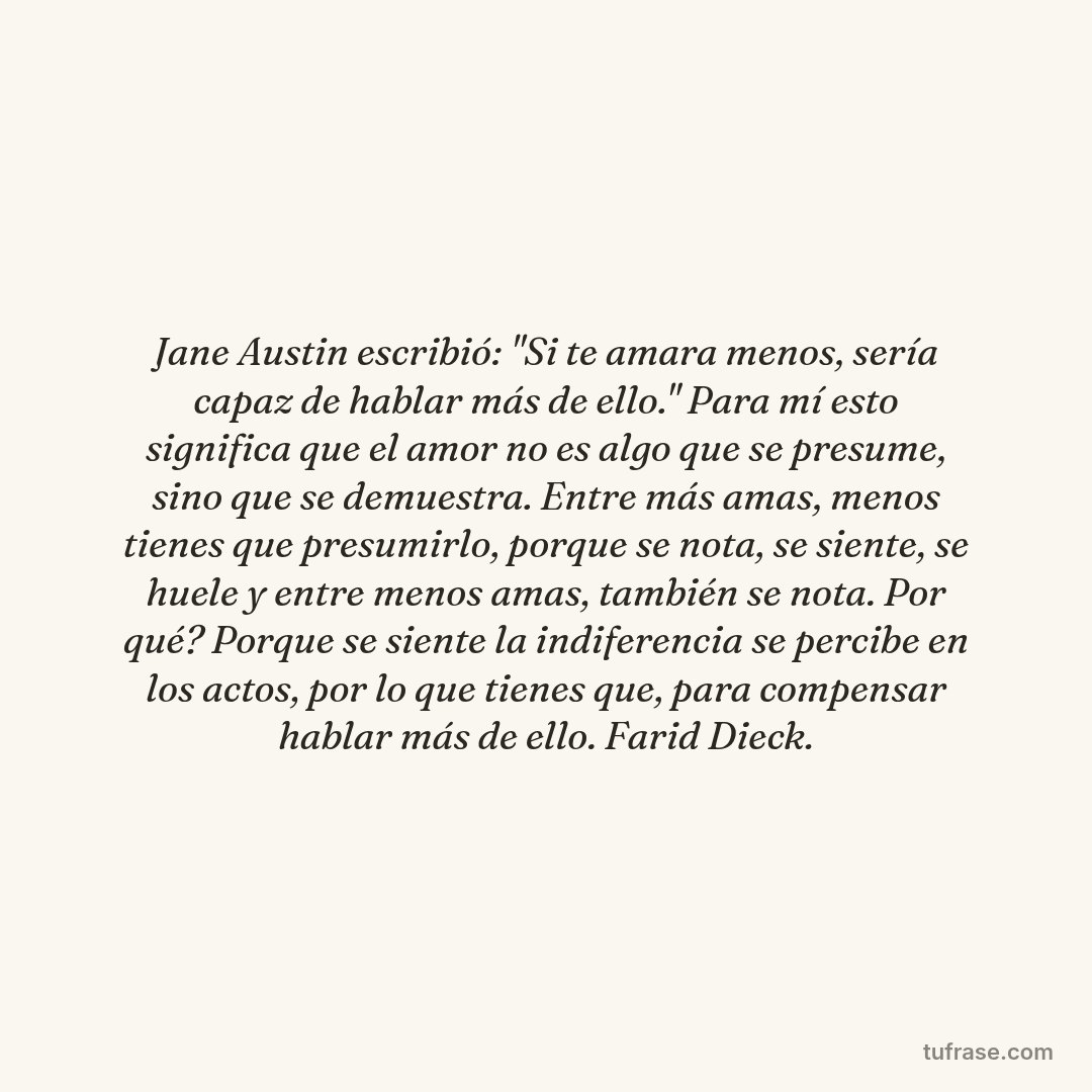 Jane Austin escribió: "Si te amara menos, sería capaz de hablar más de ello." Para mí esto significa que el amor no es algo que se presume, sino que se demuestra. Entre más amas, menos tienes que presumirlo, porque se nota, se siente, se huele y entre menos amas, también se nota. Por qué? Porque se siente la indiferencia se percibe en los actos, por lo que tienes que, para compensar hablar más de ello. Farid Dieck.
