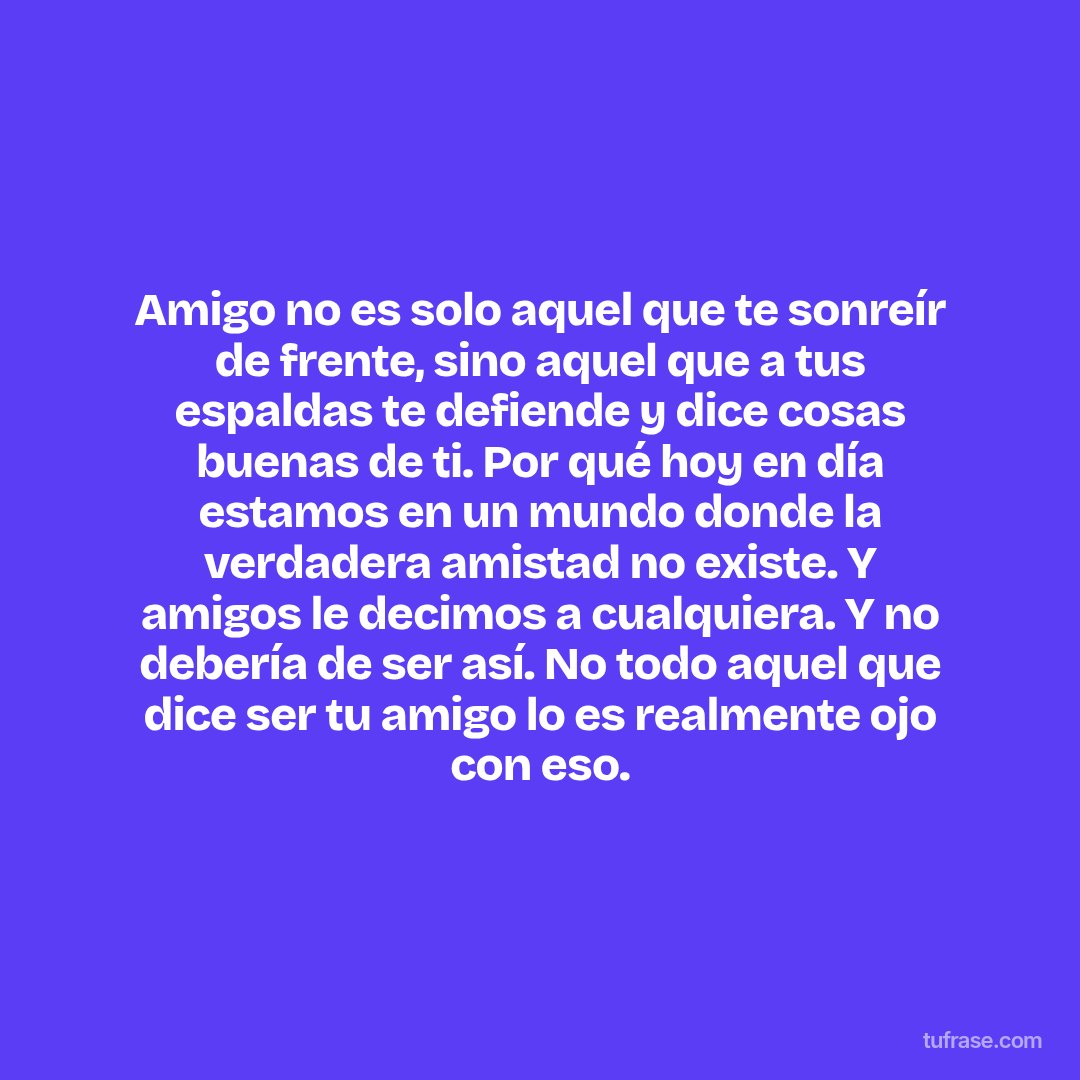 Amigo no es solo aquel que te sonreír de frente, sino aquel que a tus espaldas te defiende y dice cosas buenas de ti. Por qué hoy en día estamos en un mundo donde la verdadera amistad no existe. Y amigos le decimos a cualquiera. Y no debería de ser así. No todo aquel que dice ser tu amigo lo es realmente ojo con eso.