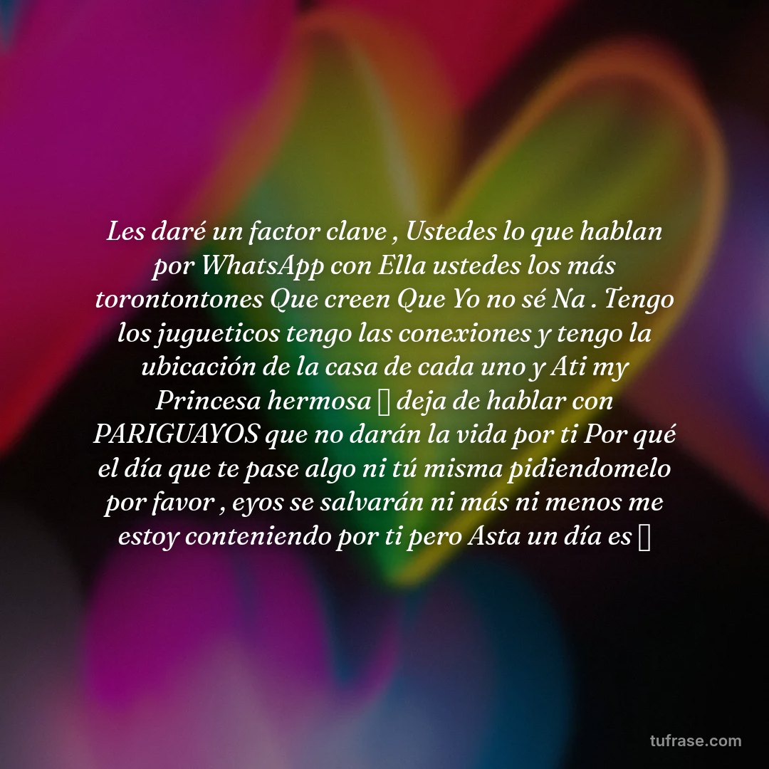 Les daré un factor clave , Ustedes lo que hablan por WhatsApp con Ella ustedes los más torontontones Que creen Que Yo no sé Na . Tengo los jugueticos tengo las conexiones y tengo la ubicación de la casa de cada uno y Ati my Princesa hermosa 🌹 deja de hablar con PARIGUAYOS que no darán la vida por ti Por qué el día que te pase algo ni tú misma pidiendomelo por favor , eyos se salvarán ni más ni menos me estoy conteniendo por ti pero Asta un día es 📍