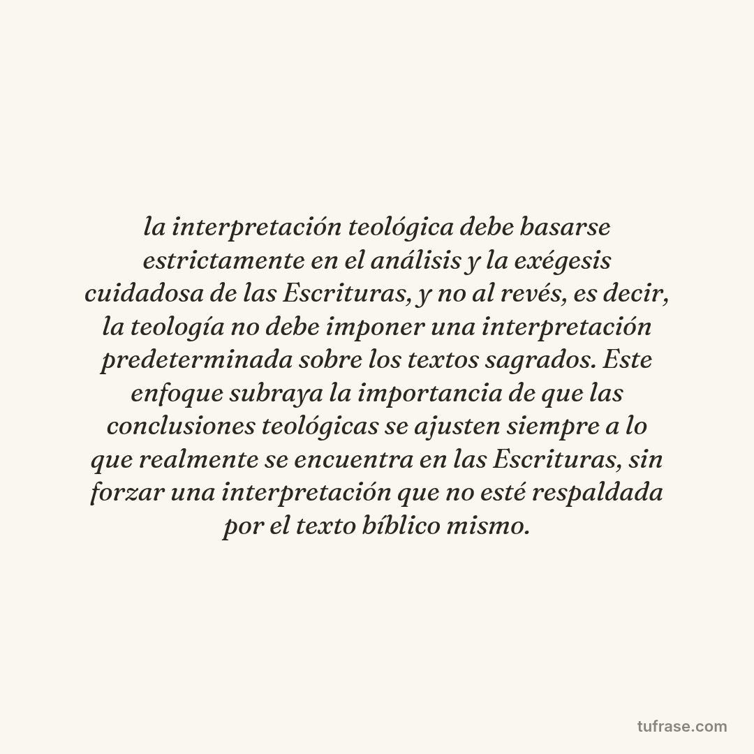 la interpretación teológica debe basarse estrictamente en el análisis y la exégesis cuidadosa de las Escrituras, y no al revés, es decir, la teología no debe imponer una interpretación predeterminada sobre los textos sagrados. Este enfoque subraya la importancia de que las conclusiones teológicas se ajusten siempre a lo que realmente se encuentra en las Escrituras, sin forzar una interpretación que no esté respaldada por el texto bíblico mismo.