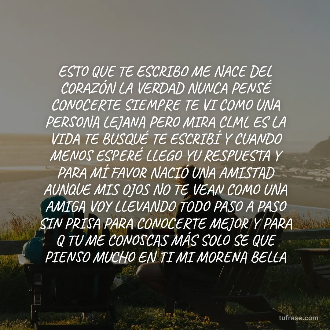 ESTO QUE TE ESCRIBO ME NACE DEL CORAZÓN LA VERDAD NUNCA PENSÉ CONOCERTE SIEMPRE TE VI COMO UNA PERSONA LEJANA PERO MIRA CLML ES LA VIDA TE BUSQUÉ TE ESCRIBÍ Y CUANDO MENOS ESPERÉ LLEGO YU RESPUESTA Y PARA MÍ FAVOR NACIÓ UNA AMISTAD AUNQUE MIS OJOS NO TE VEAN COMO UNA AMIGA VOY LLEVANDO TODO PASO A PASO SIN PRISA PARA CONOCERTE MEJOR Y PARA Q TU ME CONOSCAS MÁS SOLO SE QUE PIENSO MUCHO EN TI MI MORENA BELLA