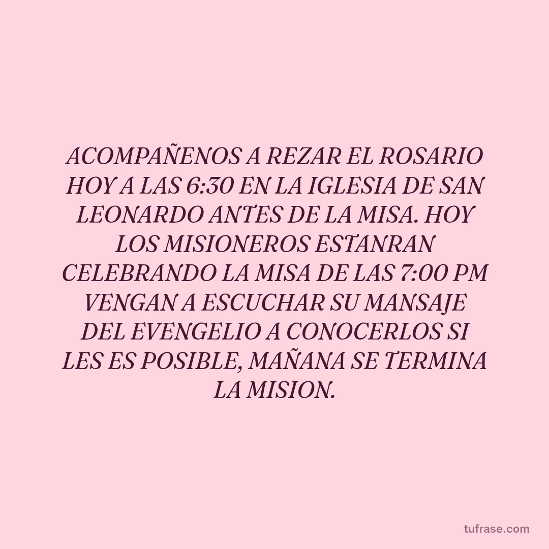ACOMPAÑENOS A REZAR EL ROSARIO HOY A LAS 6:30 EN LA IGLESIA DE SAN LEONARDO ANTES DE LA MISA. HOY LOS MISIONEROS ESTANRAN CELEBRANDO LA MISA DE LAS 7:00 PM VENGAN A ESCUCHAR SU MANSAJE DEL EVENGELIO A CONOCERLOS SI LES ES POSIBLE, MAÑANA SE TERMINA LA MISION.