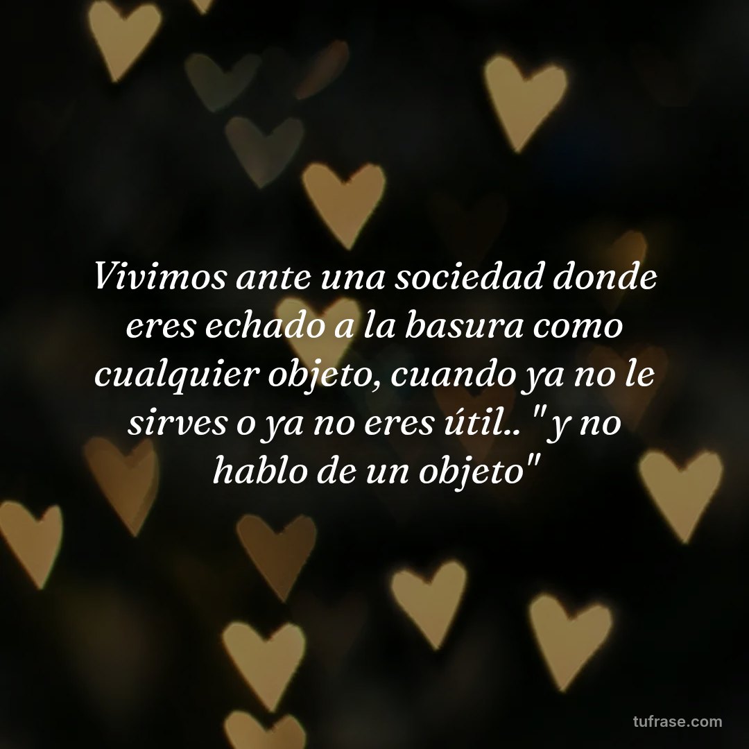 Vivimos ante una sociedad donde eres echado a la basura como cualquier objeto, cuando ya no le sirves o ya no eres útil.. " y no hablo de un objeto"