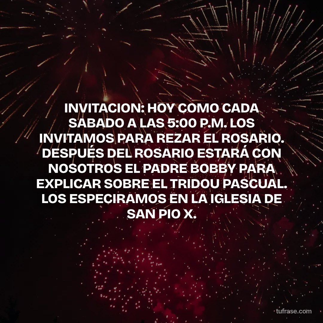 INVITACION: HOY COMO CADA SABADO A LAS 5:00 P.M. LOS INVITAMOS PARA REZAR EL ROSARIO. DESPUÉS DEL ROSARIO ESTARÁ CON NOSOTROS EL PADRE BOBBY PARA EXPLICAR SOBRE EL TRIDOU PASCUAL. LOS ESPECIRAMOS EN LA IGLESIA DE SAN PIO X.