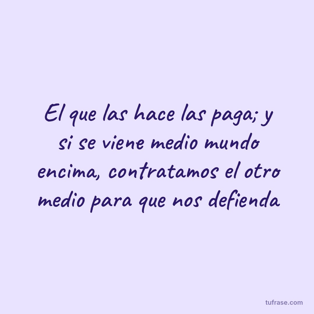 El que las hace las paga; y si se viene medio mundo encima, contratamos el otro medio para que nos defienda