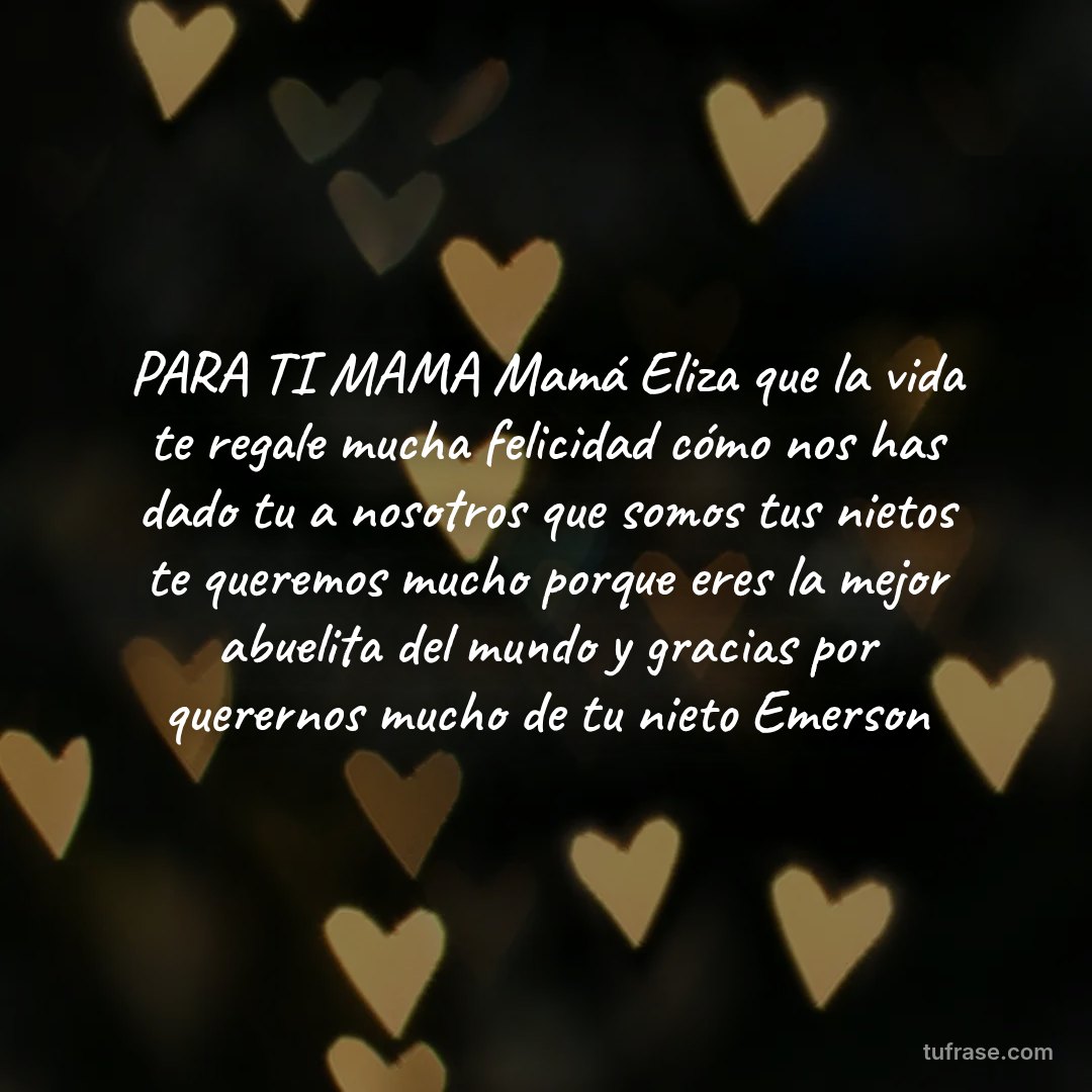 PARA TI MAMA Mamá Eliza que la vida te regale mucha felicidad cómo nos has dado tu a nosotros que somos tus nietos te queremos mucho porque eres la mejor abuelita del mundo y gracias por querernos mucho de tu nieto Emerson