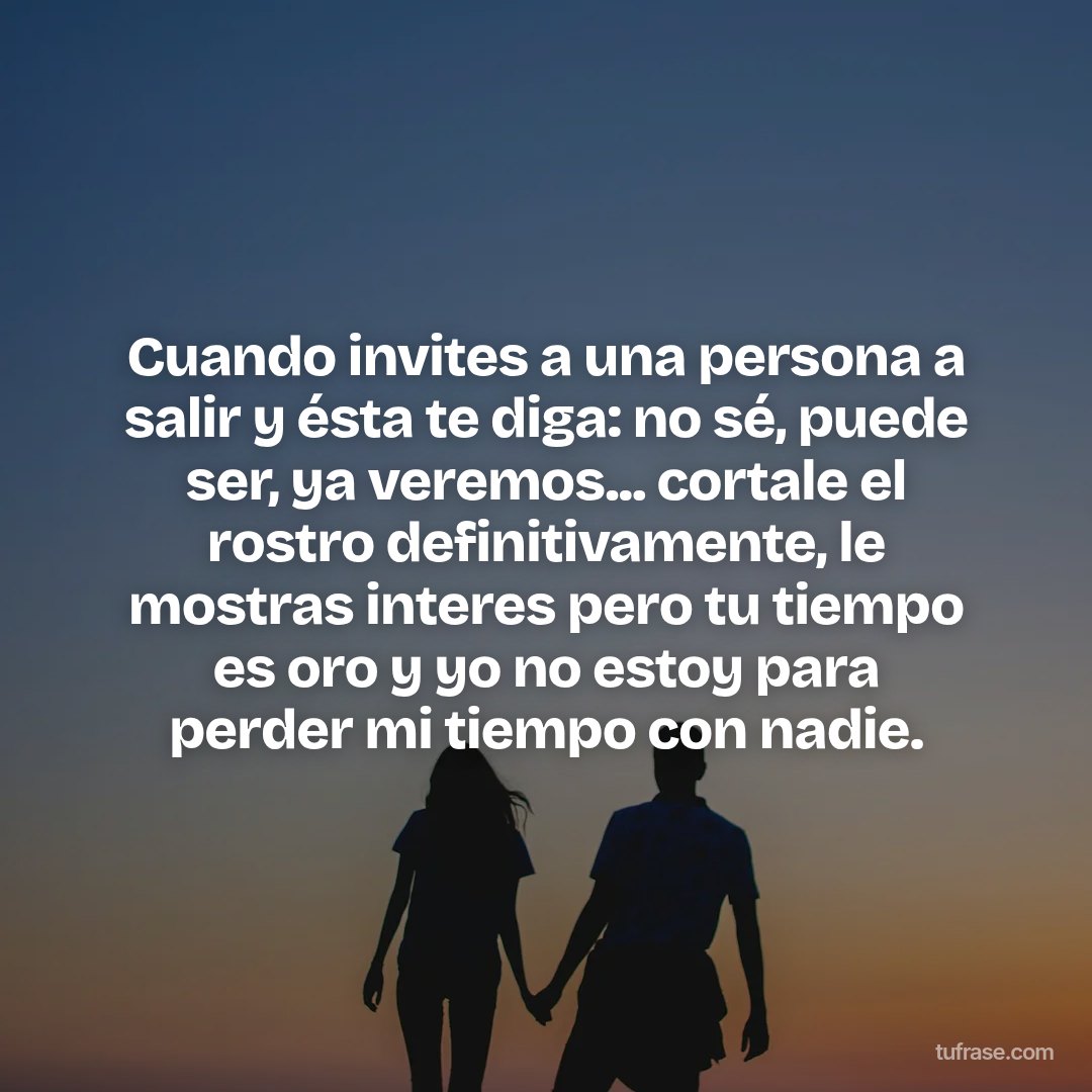 Cuando invites a una persona a salir y ésta te diga: no sé, puede ser, ya veremos... cortale el rostro definitivamente, le mostras interes pero tu tiempo es oro y yo no estoy para perder mi tiempo con nadie.