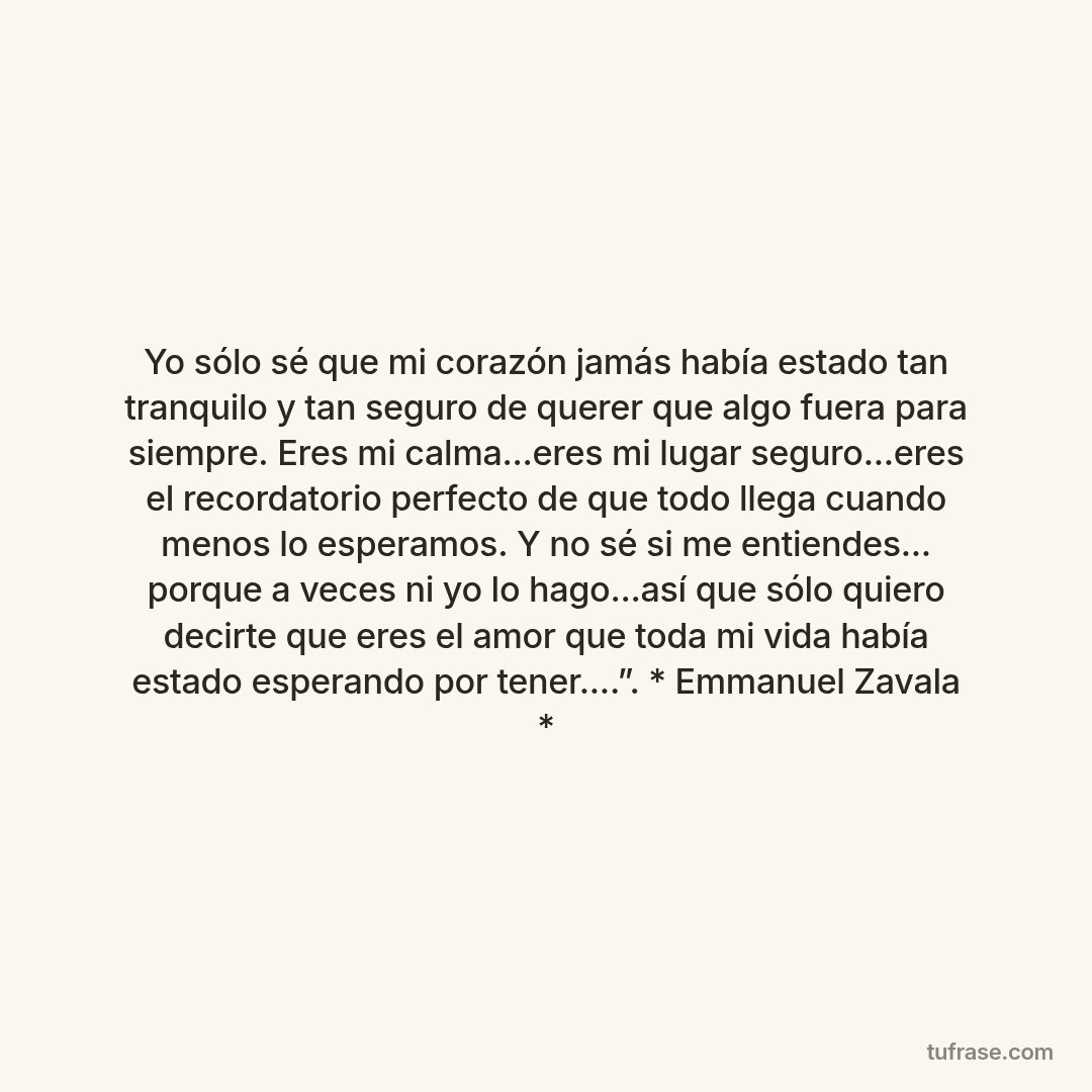 Yo sólo sé que mi corazón jamás había estado tan tranquilo y tan seguro de querer que algo fuera para siempre. Eres mi calma...eres mi lugar seguro...eres el recordatorio perfecto de que todo llega cuando menos lo esperamos. Y no sé si me entiendes... porque a veces ni yo lo hago...así que sólo quiero decirte que eres el amor que toda mi vida había estado esperando por tener....”. * Emmanuel Zavala *