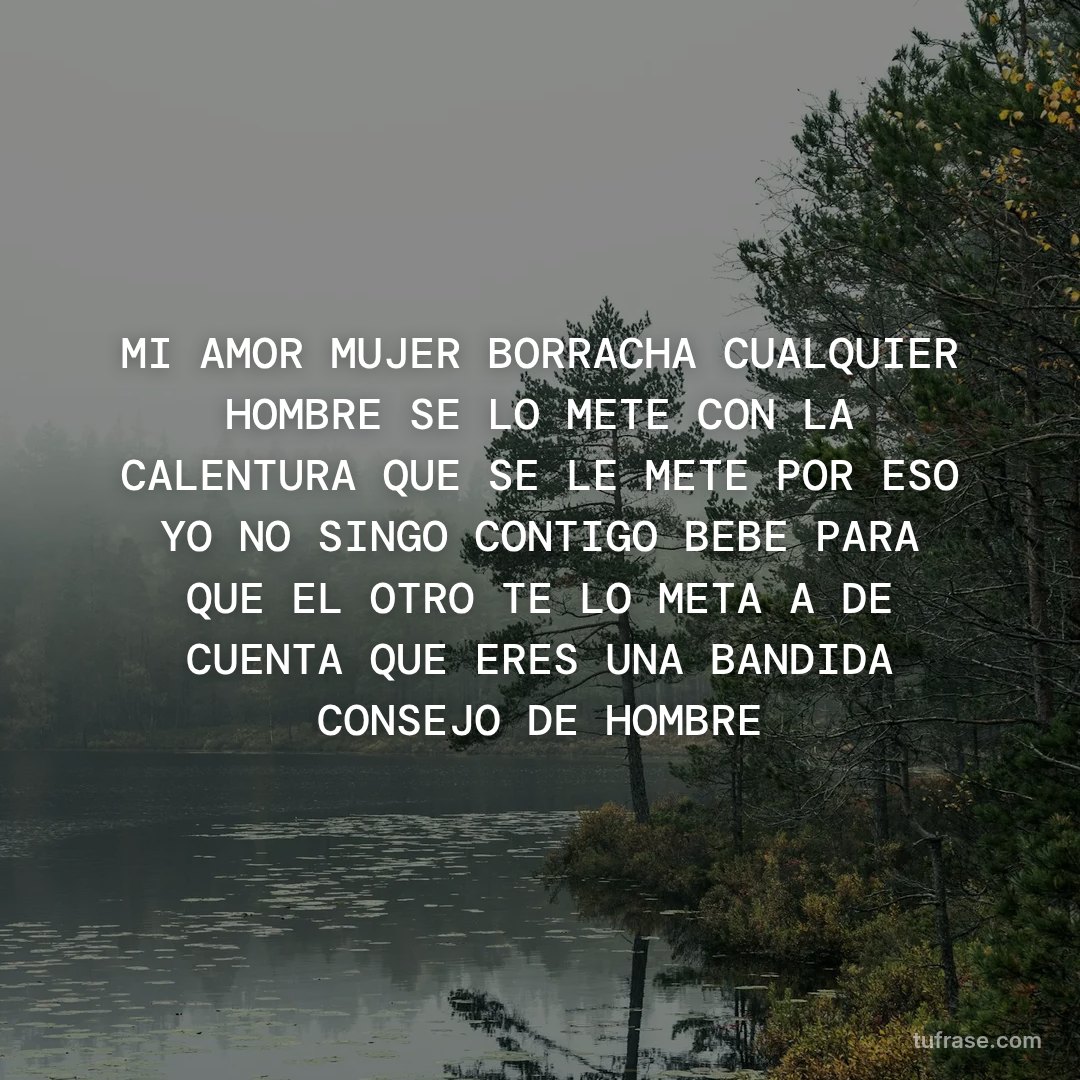 MI AMOR MUJER BORRACHA CUALQUIER HOMBRE SE LO METE CON LA CALENTURA QUE SE LE METE POR ESO YO NO SINGO CONTIGO BEBE PARA QUE EL OTRO TE LO META A DE CUENTA QUE ERES UNA BANDIDA CONSEJO DE HOMBRE
