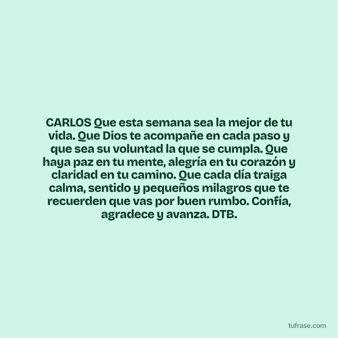 CARLOS Que esta semana sea la mejor de tu vida. Que Dios te acompañe en cada paso y que sea su voluntad la que se cumpla. Que haya paz en tu mente, alegría en tu corazón y claridad en tu camino. Que cada día traiga calma, sentido y pequeños milagros que te recuerden que vas por buen rumbo. Confía, agradece y avanza. DTB.