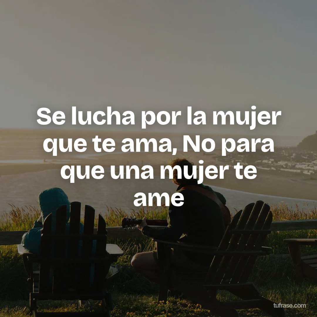 Se lucha por la mujer que te ama, No para que una mujer te ame