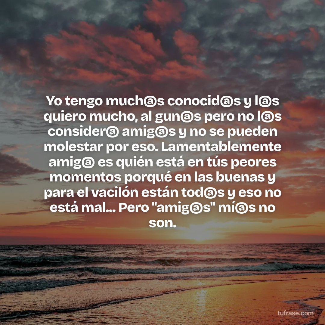 Yo tengo much@s conocid@s y l@s quiero mucho, al gun@s pero no l@s consider@ amig@s y no se pueden molestar por eso. Lamentablemente amig@ es quién está en tús peores momentos porqué en las buenas y para el vacilón están tod@s y eso no está mal... Pero "amig@s" mí@s no son.