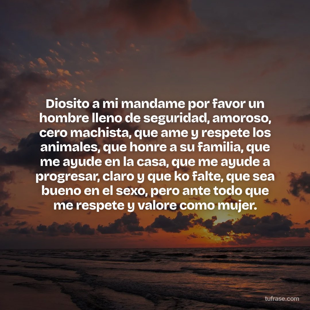Diosito a mi mandame por favor un hombre lleno de seguridad, amoroso, cero machista, que ame y respete los animales, que honre a su familia, que me ayude en la casa, que me ayude a progresar, claro y que ko falte, que sea bueno en el sexo, pero ante todo que me respete y valore como mujer.