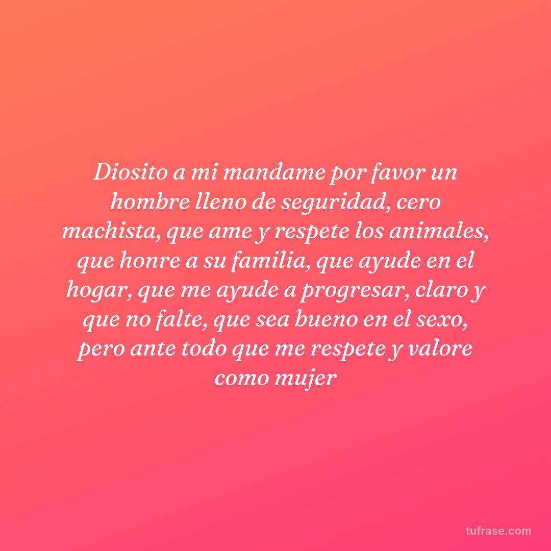 Diosito a mi mandame por favor un hombre lleno de seguridad, cero machista, que ame y respete los animales, que honre a su familia, que ayude en el hogar, que me ayude a progresar, claro y que no falte, que sea bueno en el sexo, pero ante todo que me respete y valore como mujer