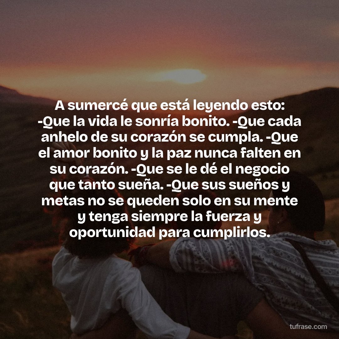 A sumercé que está leyendo esto: -Que la vida le sonría bonito. -Que cada anhelo de su corazón se cumpla. -Que el amor bonito y la paz nunca falten en su corazón. -Que se le dé el negocio que tanto sueña. -Que sus sueños y metas no se queden solo en su mente y tenga siempre la fuerza y oportunidad para cumplirlos.