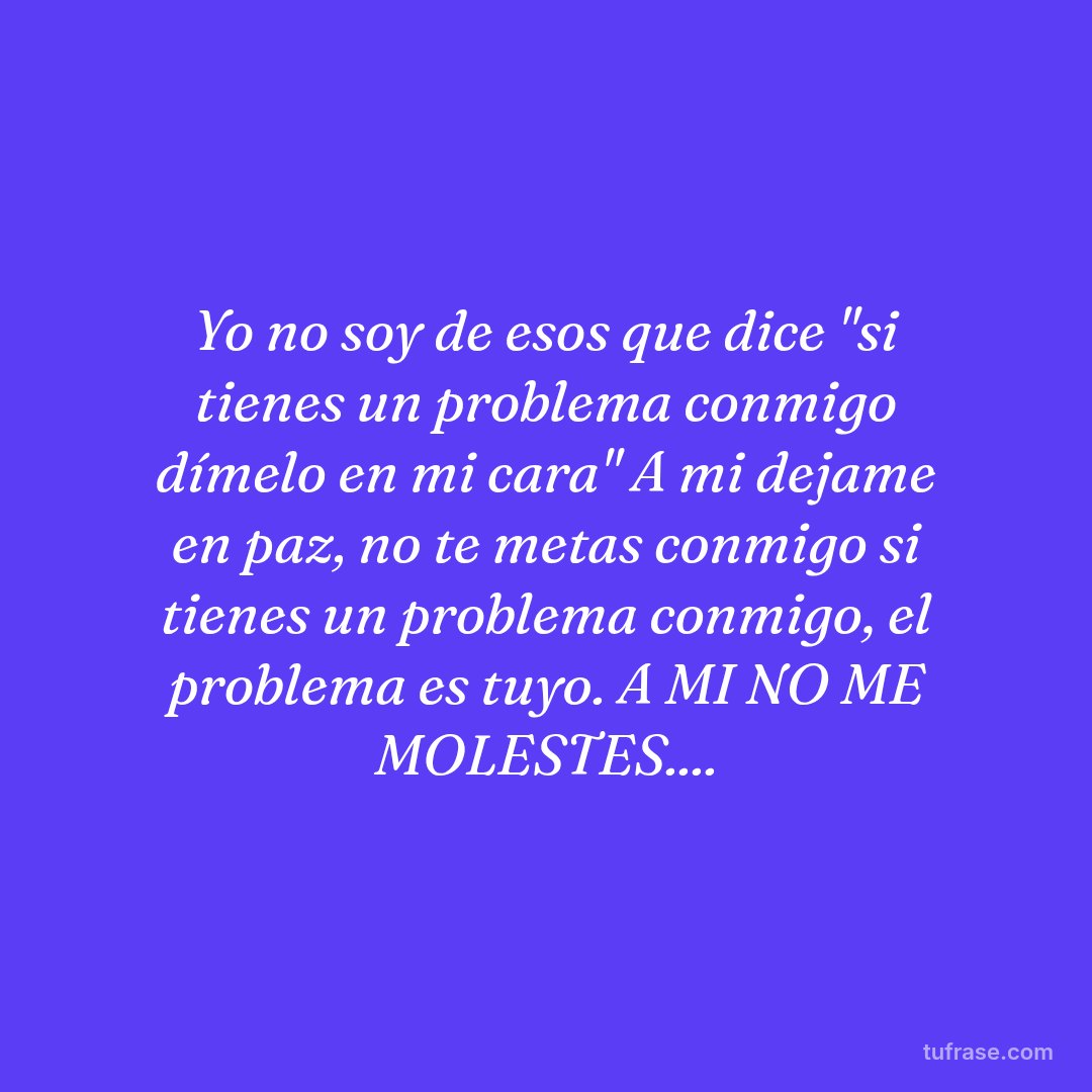 Yo no soy de esos que dice "si tienes un problema conmigo dímelo en mi cara" A mi dejame en paz, no te metas conmigo si tienes un problema conmigo, el problema es tuyo. A MI NO ME MOLESTES....