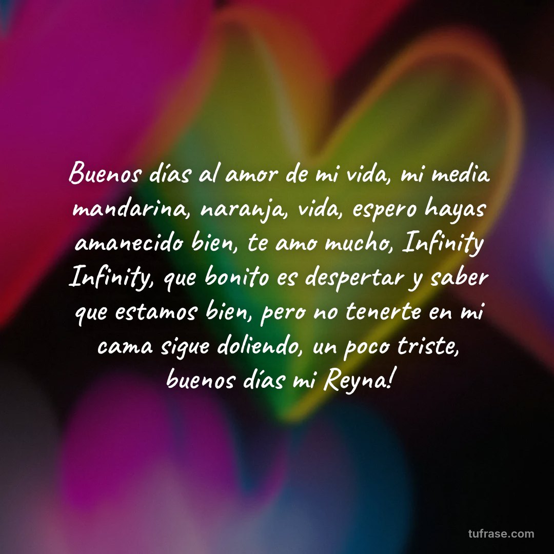Buenos días al amor de mi vida, mi media mandarina, naranja, vida, espero hayas amanecido bien, te amo mucho, Infinity Infinity, que bonito es despertar y saber que estamos bien, pero no tenerte en mi cama sigue doliendo, un poco triste, buenos días mi Reyna!