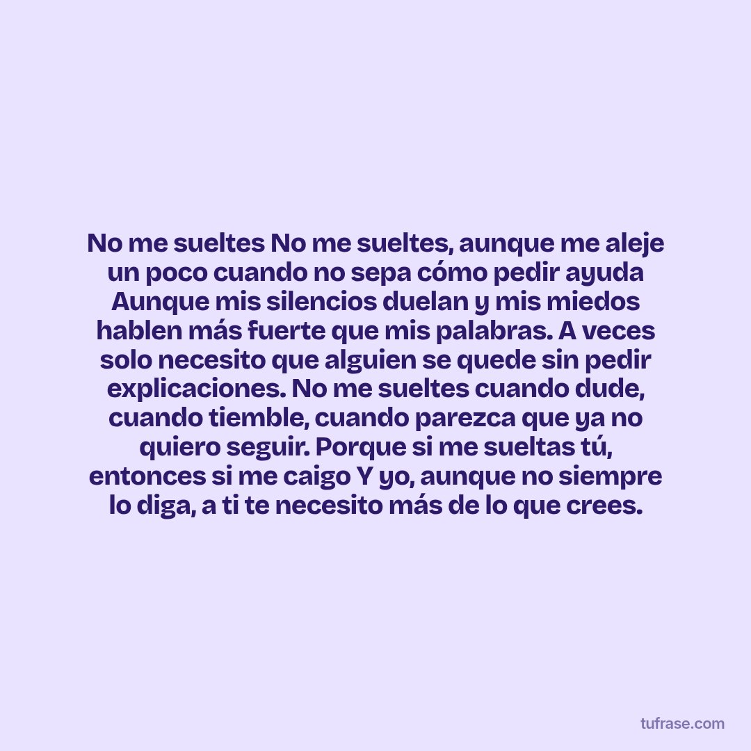 No me sueltes No me sueltes, aunque me aleje un poco cuando no sepa cómo pedir ayuda Aunque mis silencios duelan y mis miedos hablen más fuerte que mis palabras. A veces solo necesito que alguien se quede sin pedir explicaciones. No me sueltes cuando dude, cuando tiemble, cuando parezca que ya no quiero seguir. Porque si me sueltas tú, entonces si me caigo Y yo, aunque no siempre lo diga, a ti te necesito más de lo que crees.