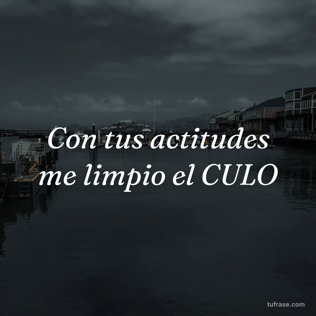 Con tus actitudes me limpio el CULO