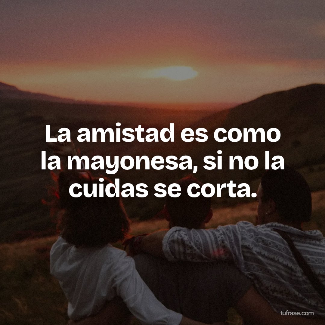La amistad es como la mayonesa, si no la cuidas se corta.