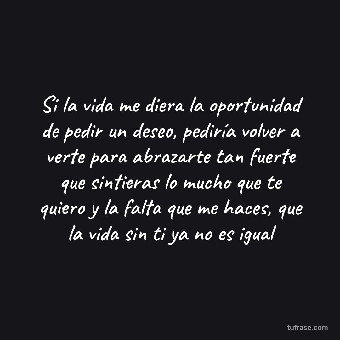 Si la vida me diera la oportunidad de pedir un deseo, pediría volver a verte para abrazarte tan fuerte que sintieras lo mucho que te quiero y la falta que me haces, que la vida sin ti ya no es igual