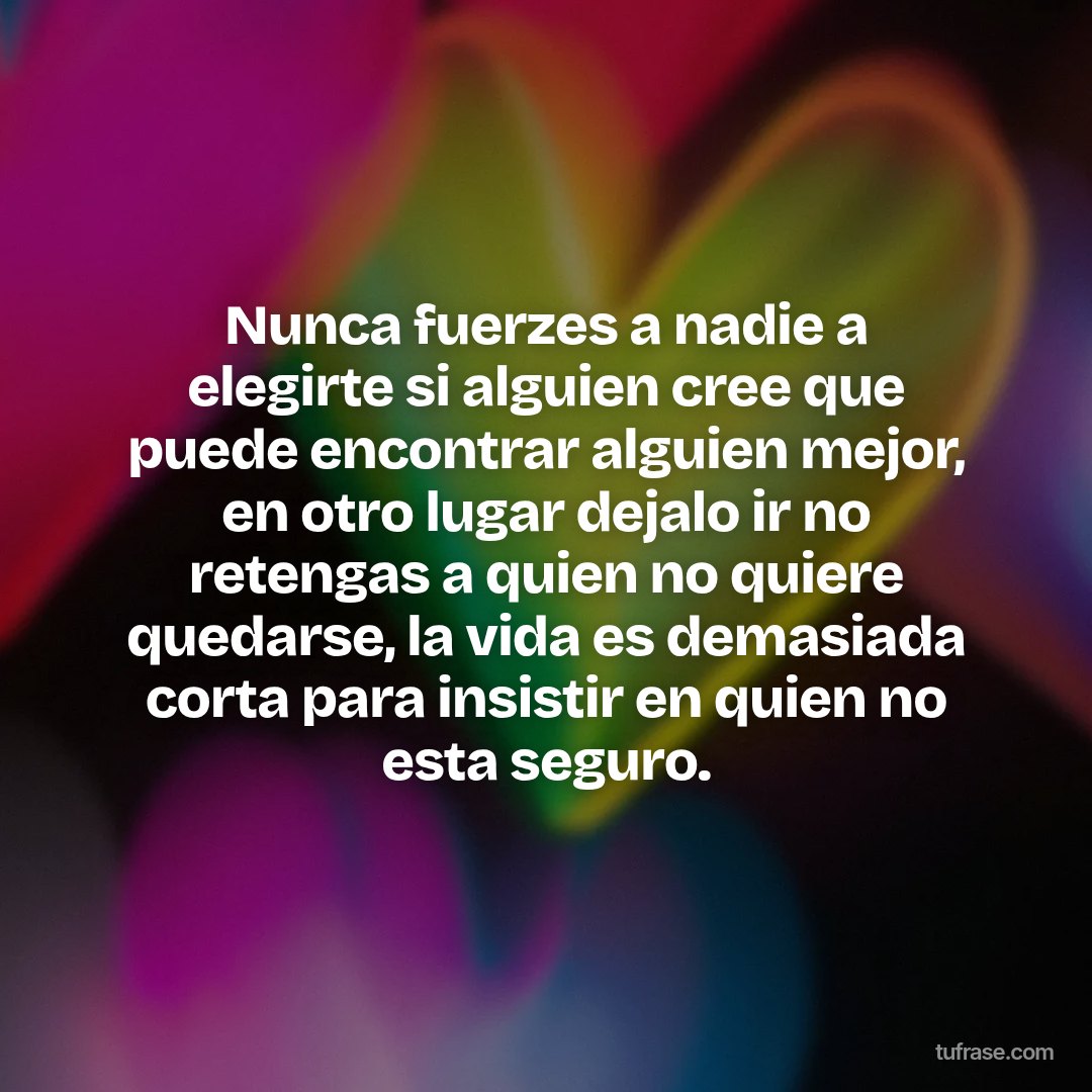 Nunca fuerzes a nadie a elegirte si alguien cree que puede encontrar alguien mejor, en otro lugar dejalo ir no retengas a quien no quiere quedarse, la vida es demasiada corta para insistir en quien no esta seguro.