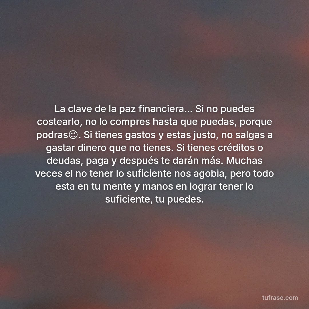 La clave de la paz financiera... Si no puedes costearlo, no lo compres hasta que puedas, porque podras😉. Si tienes gastos y estas justo, no salgas a gastar dinero que no tienes. Si tienes créditos o deudas, paga y después te darán más. Muchas veces el no tener lo suficiente nos agobia, pero todo esta en tu mente y manos en lograr tener lo suficiente, tu puedes.