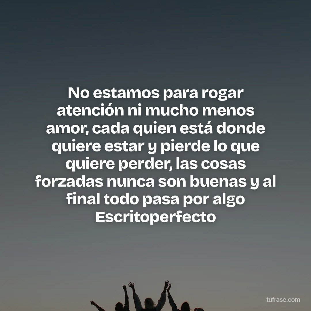 No estamos para rogar atención ni mucho menos amor, cada quien está donde quiere estar y pierde lo que quiere perder, las cosas forzadas nunca son buenas y al final todo pasa por algo Escritoperfecto
