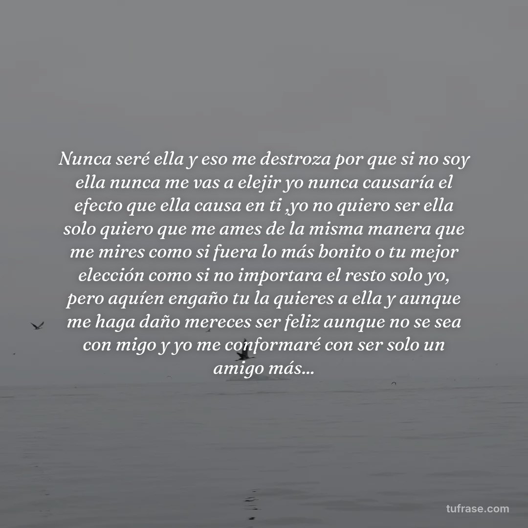 Nunca seré ella y eso me destroza por que si no soy ella nunca me vas a elejir yo nunca causaría el efecto que ella causa en ti ,yo no quiero ser ella solo quiero que me ames de la misma manera que me mires como si fuera lo más bonito o tu mejor elección como si no importara el resto solo yo, pero aquíen engaño tu la quieres a ella y aunque me haga daño mereces ser feliz aunque no se sea con migo y yo me conformaré con ser solo un amigo más...