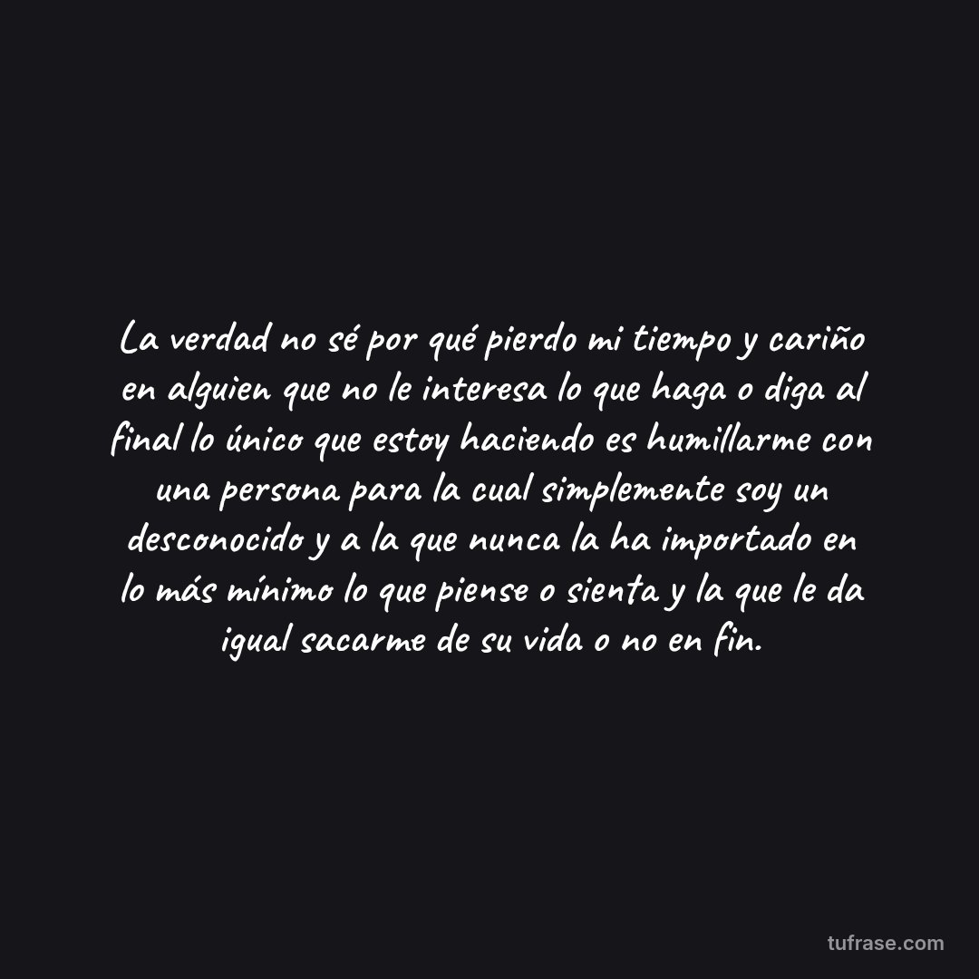 La verdad no sé por qué pierdo mi tiempo y cariño en alguien que no le interesa lo que haga o diga al final lo único que estoy haciendo es humillarme con una persona para la cual simplemente soy un desconocido y a la que nunca la ha importado en lo más mínimo lo que piense o sienta y la que le da igual sacarme de su vida o no en fin.