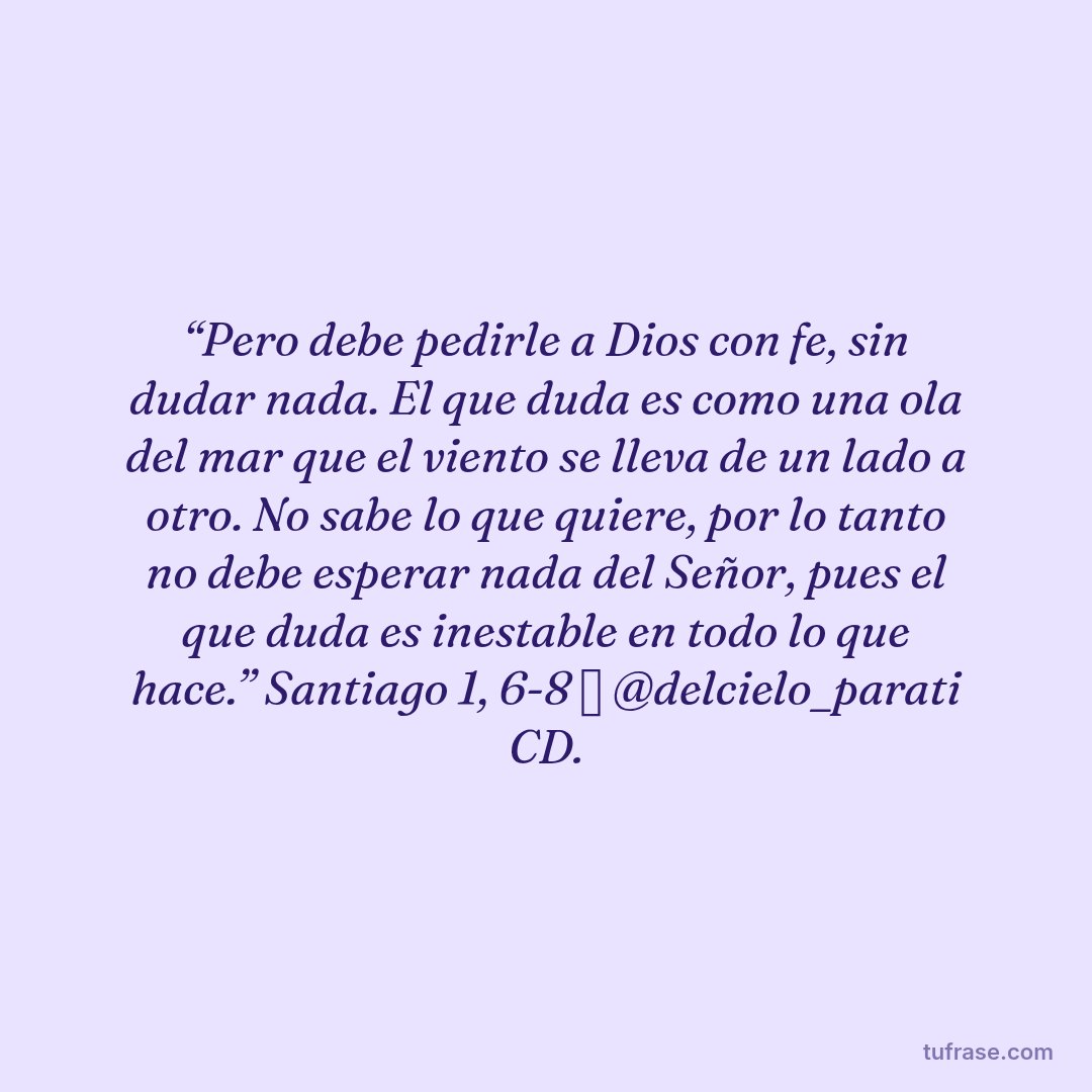 “Pero debe pedirle a Dios con fe, sin dudar nada. El que duda es como una ola del mar que el viento se lleva de un lado a otro. No sabe lo que quiere, por lo tanto no debe esperar nada del Señor, pues el que duda es inestable en todo lo que hace.” Santiago 1, 6-8 ✨ @delcielo_parati CD.