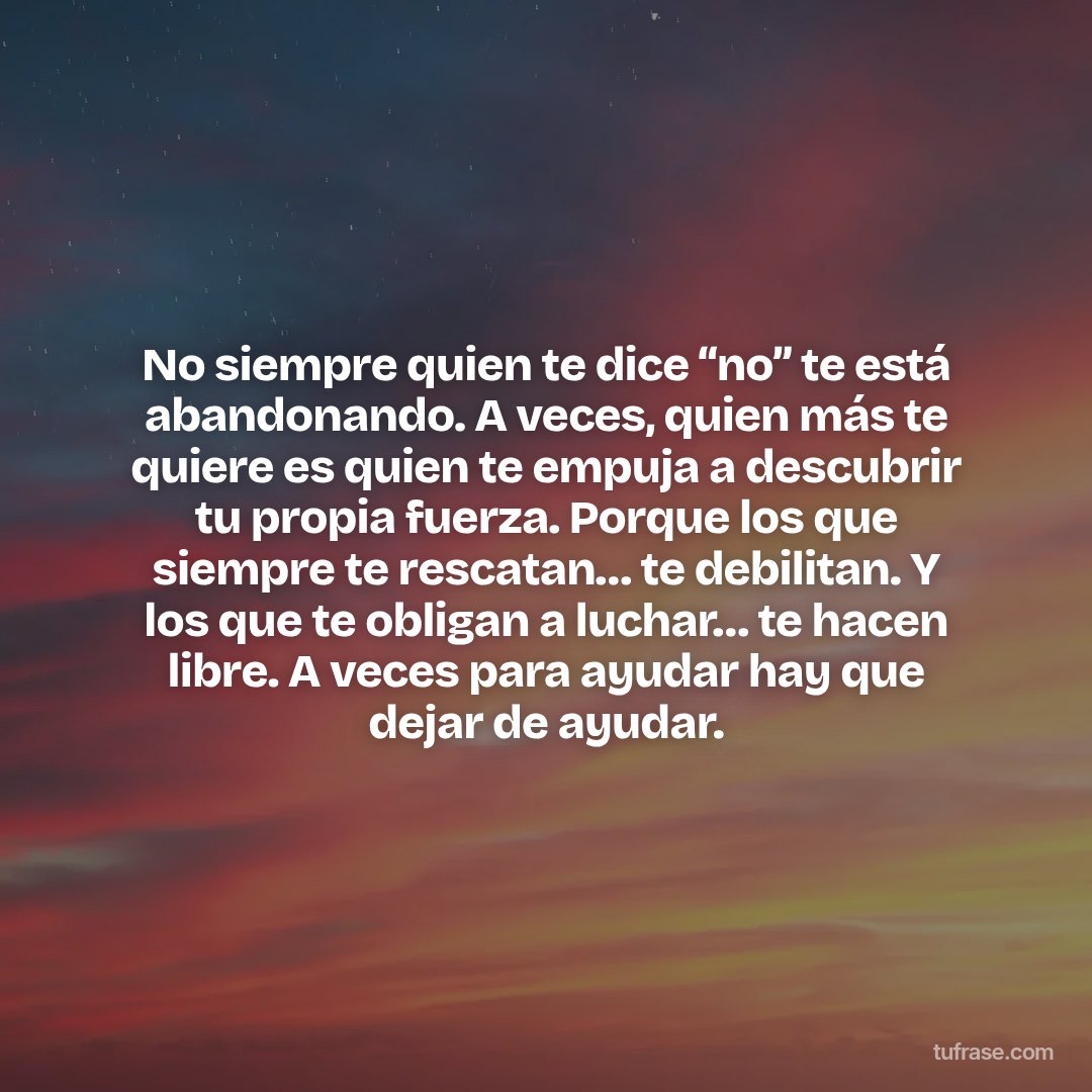 No siempre quien te dice “no” te está abandonando. A veces, quien más te quiere es quien te empuja a descubrir tu propia fuerza. Porque los que siempre te rescatan… te debilitan. Y los que te obligan a luchar… te hacen libre. A veces para ayudar hay que dejar de ayudar.